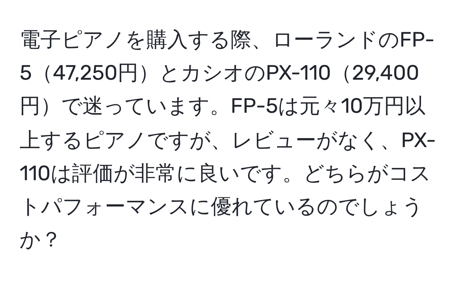 電子ピアノを購入する際、ローランドのFP-547,250円とカシオのPX-11029,400円で迷っています。FP-5は元々10万円以上するピアノですが、レビューがなく、PX-110は評価が非常に良いです。どちらがコストパフォーマンスに優れているのでしょうか？