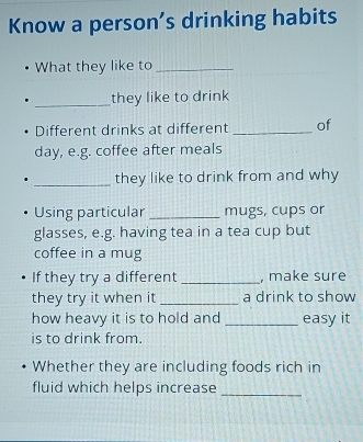 Know a person’s drinking habits 
What they like to_ 
_they like to drink 
Different drinks at different _of 
day, e.g. coffee after meals 
_they like to drink from and why 
Using particular _mugs, cups or 
glasses, e.g. having tea in a tea cup but 
coffee in a mug 
If they try a different _, make sure 
they try it when it _a drink to show 
how heavy it is to hold and _easy it 
is to drink from. 
Whether they are including foods rich in 
fluid which helps increase_