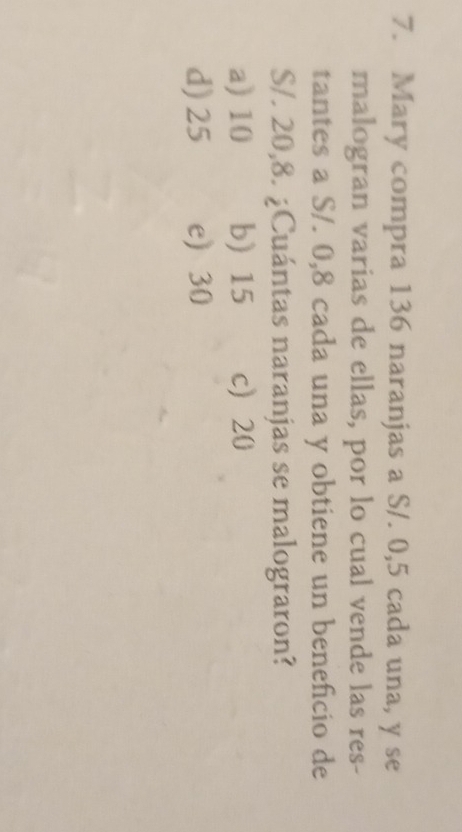 Mary compra 136 naranjas a S/. 0,5 cada una, y se
malogran varias de ellas, por lo cual vende las res-
tantes a S/. 0,8 cada una y obtiene un beneficio de
S/. 20,8. ¿Cuántas naranjas se malograron?
a) 10 b) 15 c 20
d) 25 e) 30