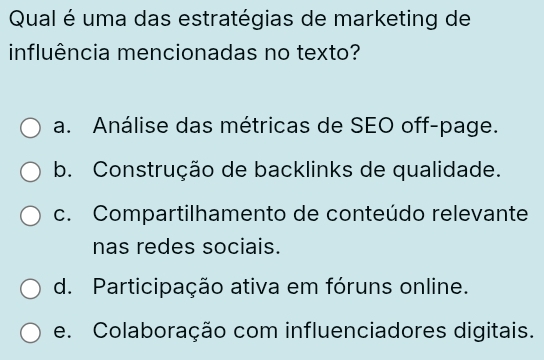 Qual é uma das estratégias de marketing de
influência mencionadas no texto?
a. Análise das métricas de SEO off-page.
b. Construção de backlinks de qualidade.
c. Compartilhamento de conteúdo relevante
nas redes sociais.
d. Participação ativa em fóruns online.
e. Colaboração com influenciadores digitais.