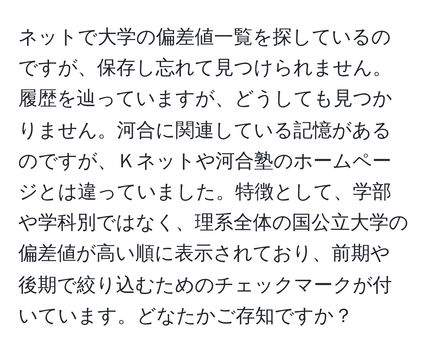 ネットで大学の偏差値一覧を探しているのですが、保存し忘れて見つけられません。履歴を辿っていますが、どうしても見つかりません。河合に関連している記憶があるのですが、Ｋネットや河合塾のホームページとは違っていました。特徴として、学部や学科別ではなく、理系全体の国公立大学の偏差値が高い順に表示されており、前期や後期で絞り込むためのチェックマークが付いています。どなたかご存知ですか？