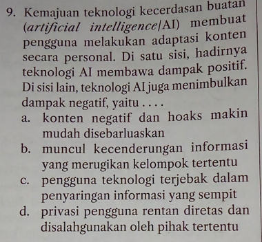 Kemajuan teknologi kecerdasan buatan
(artificial intelligence|AI) membuat
pengguna melakukan adaptasi konten
secara personal. Di satu sisi, hadirnya
teknologi AI membawa dampak positif.
Di sisi lain, teknologi AI juga menimbulkan
dampak negatif, yaitu . . . .
a. konten negatif dan hoaks makin
mudah disebarluaskan
b. muncul kecenderungan informasi
yang merugikan kelompok tertentu
c. pengguna teknologi terjebak dalam
penyaringan informasi yang sempit
d. privasi pengguna rentan diretas dan
disalahgunakan oleh pihak tertentu