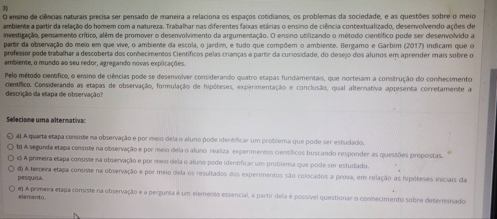 ensino de ciências naturais precisa ser pensado de maneira a relaciona os espaços cotidianos, os problemas da sociedade, e as questões sobre o meio
ambiente a partir da relação do homem com a natureza. Trabalhar nas diferentes faixas etárias o ensino de ciência contextualizado, desenvolvendo ações de
investigação, pensamento crítico, além de promover o desenvolvimento da argumentação. O ensino utilizando o método científico pode ser desenvolvido a
partir da observação do meio em que vive, o ambiente da escola, o jardim, e tudo que compõem o ambiente. Bergamo e Garbim (2017) indicam que o
professor pode trabalhar a descoberta dos conhecimentos Científicos pelas crianças a partir da curiosidade, do desejo dos alunos em aprender mais sobre o
ambiente, o mundo ao seu redor, agregando novas explicações.
Pelo método cientifico, o ensino de ciências pode se desenvolver considerando quatro etapas fundamentais, que norteiam a construção do conhecimento
científico. Considerando as etapas de observação, formulação de hipóteses, experimentação e conclusão, qual alternativa apresenta corretamente a
descrição da etapa de observação?
Selecione uma alternativa:
( a) A quarta etapa consiste na observação e por meio dela o aluno pode identificar um problema que pode ser estudado.
b) A segunda etapa consiste na observação e por meio dela o aluno realiza experimentos científicos buscando responder as questões propostas,
c) A primeira etapa consiste na observação e por meio dela o aluno pode identificar um problema que pode ser estudado.
d) A terceira etapa consiste na observação e por meio dela os resultados dos experimentos são colocados a prova, em relação as hipóteses iniciais da
pesquisa.
e) A primeira etapa consiste na observação e a pergunta é um elemento essencial, a partir dela é possível questionar o conhecimento sobre determinado
elemento.