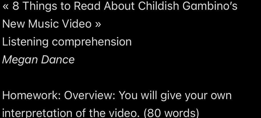 Things to Read About Childish Gambino’s 
New Music Video » 
Listening comprehension 
Megan Dance 
Homework: Overview: You will give your own 
interpretation of the video. (80 words)