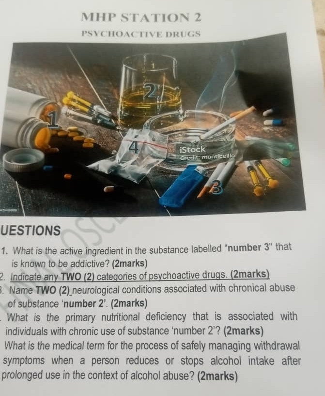 MHP STATION 2 
UESTIONS 
1. What is the active ingredient in the substance labelled “number 3'' that 
is known to be addictive? (2marks) 
2. Indicate any TWO (2) categories of psychoactive drugs. (2marks) 
. Name TWO (2)_neurological conditions associated with chronical abuse 
of substance ‘number 2'. (2marks) 
What is the primary nutritional deficiency that is associated with 
individuals with chronic use of substance ‘number 2 ’? (2marks) 
What is the medical term for the process of safely managing withdrawal 
symptoms when a person reduces or stops alcohol intake after 
prolonged use in the context of alcohol abuse? (2marks)