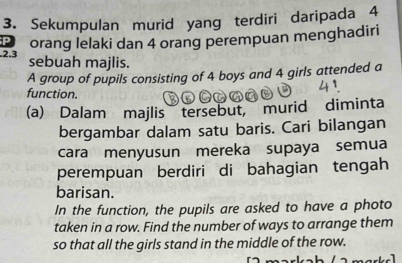 Sekumpulan murid yang terdiri daripada 4
orang lelaki dan 4 orang perempuan menghadiri 
.2. 3 sebuah majlis. 
A group of pupils consisting of 4 boys and 4 girls attended a 
function. 
(a) Dalam majlis tersebut, murid diminta 
bergambar dalam satu baris. Cari bilangan 
cara menyusun mereka supaya semua 
perempuan berdiri di bahagian tengah 
barisan. 
In the function, the pupils are asked to have a photo 
taken in a row. Find the number of ways to arrange them 
so that all the girls stand in the middle of the row. 
mark e