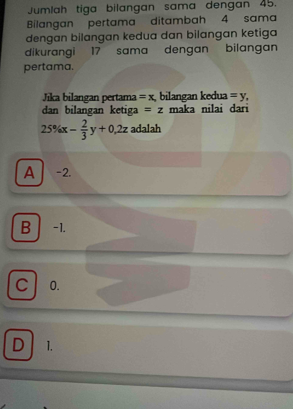 Jumlah tiga bilangan sama dengan 45.
Bilangan pertama ditambah 4 sama
dengan bilangan kedua dan bilangan ketiga
dikurangi 17 sama dengan bilangan
pertama.
Jika bilangan pertama =x , bilangan kedua =y, 
dan bilangan ketiga =z maka nilai dari
25% x- 2/3 y+0,2z adalah
A -2.
B -1.
C 0.
D 1.