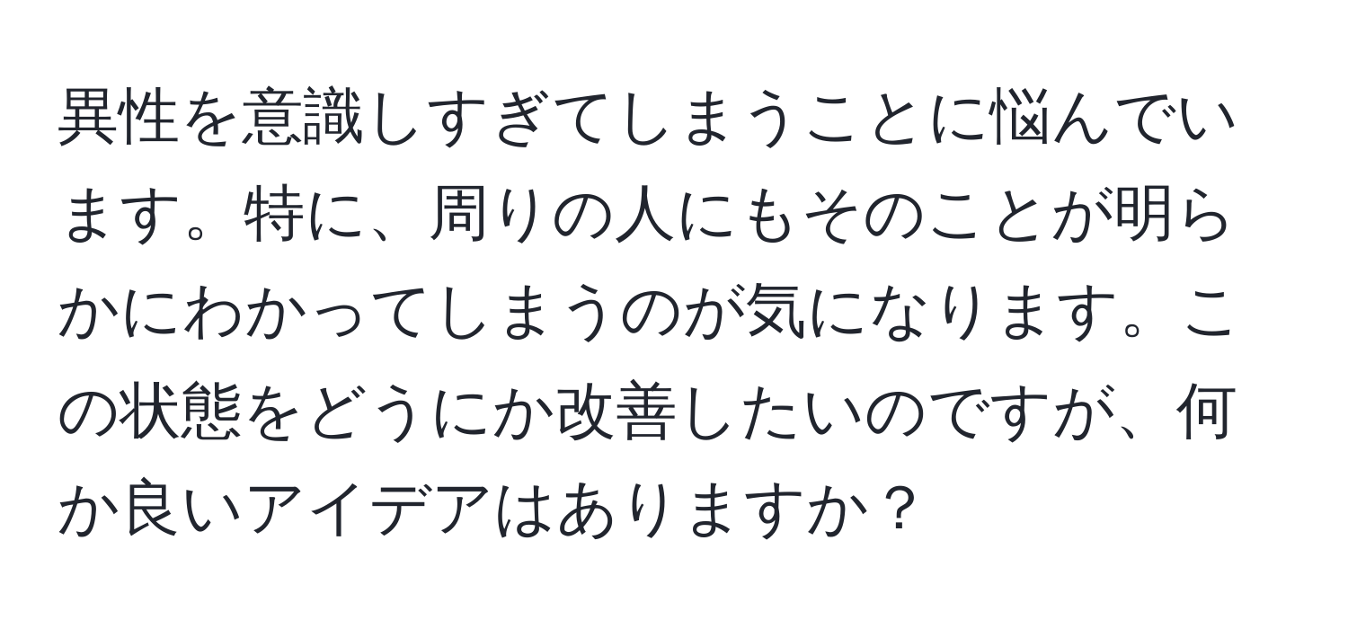 異性を意識しすぎてしまうことに悩んでいます。特に、周りの人にもそのことが明らかにわかってしまうのが気になります。この状態をどうにか改善したいのですが、何か良いアイデアはありますか？