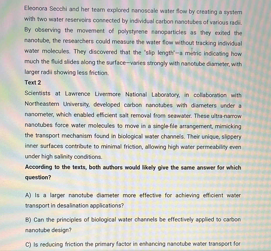 Eleonora Secchi and her team explored nanoscale water flow by creating a system 
with two water reservoirs connected by individual carbon nanotubes of various radii. 
By observing the movement of polystyrene nanoparticles as they exited the 
nanotube, the researchers could measure the water flow without tracking individual 
water molecules. They discovered that the "slip length"—a metric indicating how 
much the fluid slides along the surface—varies strongly with nanotube diameter, with 
larger radii showing less friction. 
Text 2 
Scientists at Lawrence Livermore National Laboratory, in collaboration with 
Northeastern University, developed carbon nanotubes with diameters under a 
nanometer, which enabled efficient salt removal from seawater. These ultra-narrow 
nanotubes force water molecules to move in a single-file arrangement, mimicking 
the transport mechanism found in biological water channels. Their unique, slippery 
inner surfaces contribute to minimal friction, allowing high water permeability even 
under high salinity conditions. 
According to the texts, both authors would likely give the same answer for which 
question? 
A) Is a larger nanotube diameter more effective for achieving efficient water 
transport in desalination applications? 
B) Can the principles of biological water channels be effectively applied to carbon 
nanotube design? 
C) Is reducing friction the primary factor in enhancing nanotube water transport for