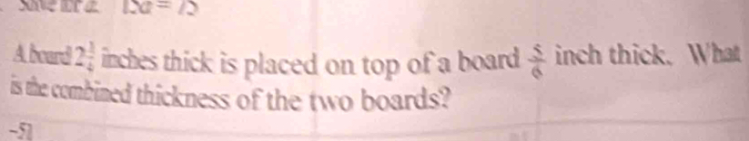 Save are △ a=/2
A board 2 1/4  inches thick is placed on top of a board  5/6  inch thick. What 
is the combined thickness of the two boards? 
-51