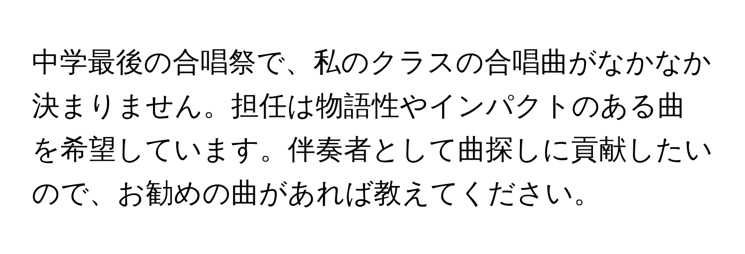 中学最後の合唱祭で、私のクラスの合唱曲がなかなか決まりません。担任は物語性やインパクトのある曲を希望しています。伴奏者として曲探しに貢献したいので、お勧めの曲があれば教えてください。