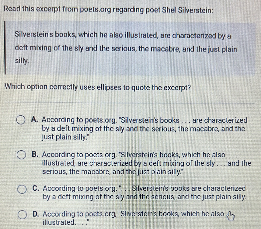 Read this excerpt from poets.org regarding poet Shel Silverstein:
Silverstein's books, which he also illustrated, are characterized by a
deft mixing of the sly and the serious, the macabre, and the just plain
silly.
Which option correctly uses ellipses to quote the excerpt?
A. According to poets.org, ''Silverstein's books . . . are characterized
by a deft mixing of the sly and the serious, the macabre, and the
just plain silly."
B. According to poets.org, "Silverstein's books, which he also
illustrated, are characterized by a deft mixing of the sly . . . and the
serious, the macabre, and the just plain silly."
C. According to poets.org, '. . . Silverstein's books are characterized
by a deft mixing of the sly and the serious, and the just plain silly.
D. According to poets.org, 'Sliverstein's books, which he also 
illustrated. . . ."