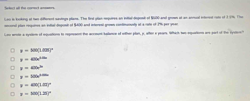 Select all the correct answers.
Leo is looking at two different savings plans. The first plan requires an initial deposit of $500 and grows at an annual interest rate of 2.5%. The
second plan requires an initial deposit of $400 and interest grows continuously at a rate of 2% per year.
Leo wrote a system of equations to represent the account balance of either plan, y, after x years. Which two equations are part of the system?
y=500(1.025)^x
y=400e^(0.02x)
y=400e^(2x)
y=500e^(0.025x)
y=400(1.02)^x
y=500(1.25)^x