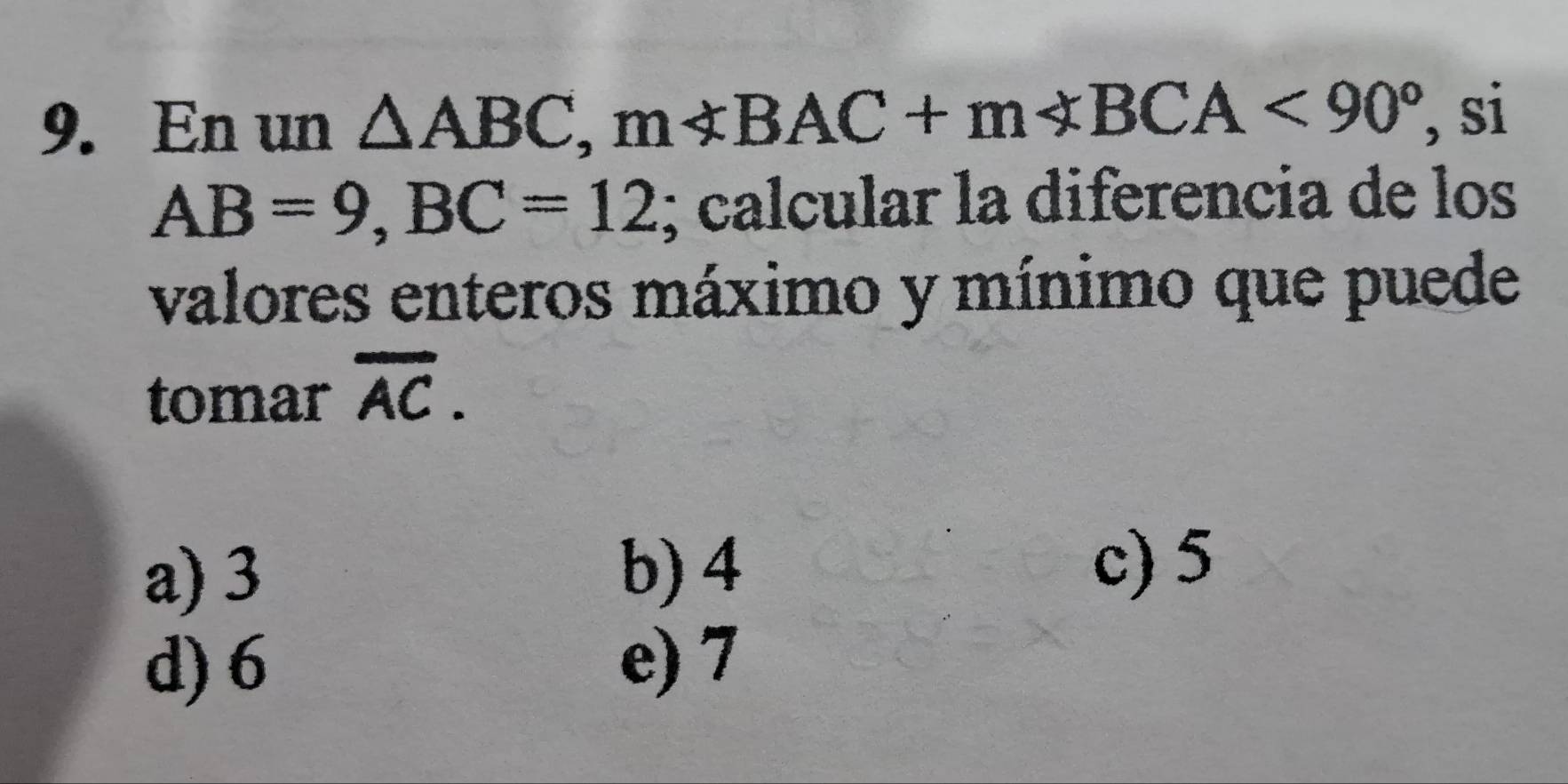 En un △ ABC, m∠ ABC, m BCA<90° , si
AB=9, BC=12; calcular la diferencia de los
valores enteros máximo y mínimo que puede
tomar overline AC.
a) 3 b) 4 c) 5
d) 6 e) 7