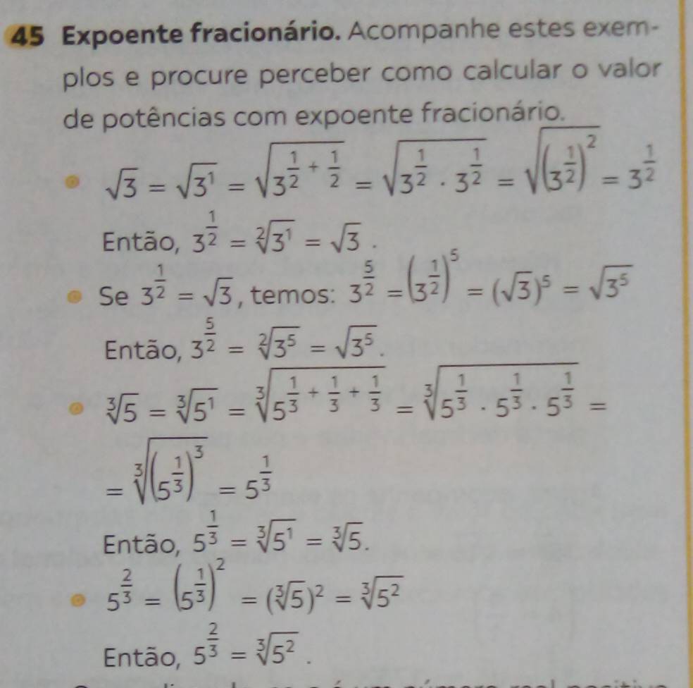 Expoente fracionário. Acompanhe estes exem-
plos e procure perceber como calcular o valor
de potências com expoente fracionário.
sqrt(3)=sqrt(3^1)=sqrt(3^(frac 1)2)+ 1/2 =sqrt(3^(frac 1)2)· 3^(frac 1)2=sqrt((3^(frac 1)2))^2=3^(frac 1)2
Então, 3^(frac 1)2=sqrt[2](3^1)=sqrt(3).
Se 3^(frac 1)2=sqrt(3) , temos: 3^(frac 5)2=(3^(frac 1)2)^5=(sqrt(3))^5=sqrt(3^5)
Então, 3^(frac 5)2=sqrt[2](3^5)=sqrt(3^5).
sqrt[3](5)=sqrt[3](5^1)=sqrt[3](5^(frac 1)3)+ 1/3 + 1/3 =sqrt[3](5^(frac 1)3)· 5^(frac 1)3· 5^(frac 1)3=
=sqrt[3]((5^(frac 1)3))^3=5^(frac 1)3
Então, 5^(frac 1)3=sqrt[3](5^1)=sqrt[3](5).
5^(frac 2)3=(5^(frac 1)3)^2=(sqrt[3](5))^2=sqrt[3](5^2)
Então, 5^(frac 2)3=sqrt[3](5^2).