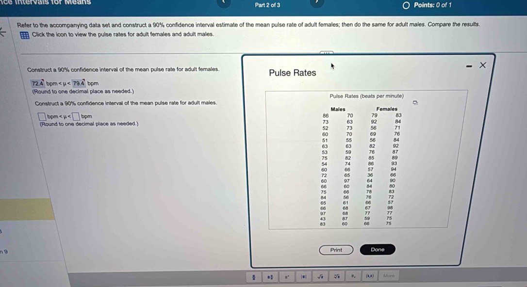 ice intervais for Means Part 2 of 3 Points: 0 of 1 
Refer to the accompanying data set and construct a 90% confidence interval estimate of the mean pulse rate of adult females; then do the same for adult males. Compare the results. 
Click the icon to view the pulse rates for adult females and adult males. 
- × 
Construct a 90% confidence interval of the mean pulse rate for adult females. Pulse Rates
72.4 bpm <79.4 bpm
(Round to one decimal place as needed.) 
Pulse Rates (beats per minute) 
Construct a 90% confidence interval of the mean pulse rate for adult males. 
Males Females
□ bpm
70 79 83
(Round to one decimal place as needed.)
73 63 92 84
52 73 56 71
60 70 69 76
51 55 56 84
63 63 82 92
53 59 76 87
75 82 85 89
54 74 86 93
60 66 57 94
72 65 36 66
60 97 64 90
66 60 84 80
75 66 78 83
84 56 76 72
65 61 66 57
66 68 67 98
97 68 77 77
43 87 59 75
83 60 66 75
n 9 Print Done 
1 * ,. |■| √i V ". (8,8) More