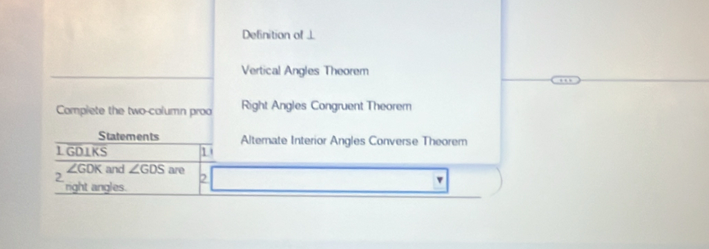 Definition of⊥
Vertical Angles Theorem
Complete the two-column proo Right Angles Congruent Theorem
Statements Alternate Interior Angles Converse Theorem
L GDIKS 1
∠ GDK and ∠ GDS are
2
2
v
right angles.