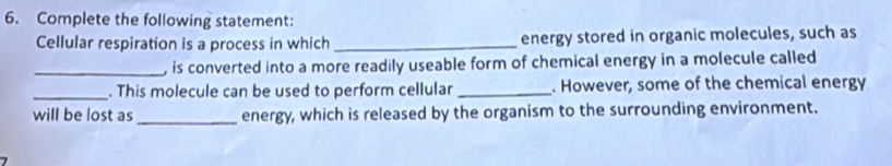 Complete the following statement: 
Cellular respiration is a process in which _energy stored in organic molecules, such as 
_, is converted into a more readily useable form of chemical energy in a molecule called 
_. This molecule can be used to perform cellular _. However, some of the chemical energy 
will be lost as_ energy, which is released by the organism to the surrounding environment.