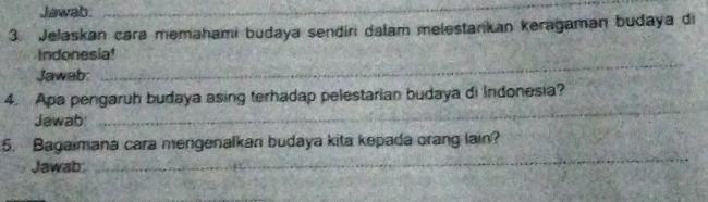 Jawab._ 
3. Jelaskan cara memahami budaya sendiri dalam melestarkan keragaman budaya di 
_ 
Indonesia! 
Jawab: 
_ 
4. Apa pengaruh budaya asing terhadap pelestarian budaya di Indonesia? 
Jawab 
_ 
5. Bagaimana cara mengenalkan budaya kita kepada orang lain? 
Jawab