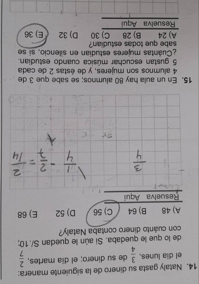 Nataly gasta su dinero de la siguiente manera:
el día lunes,  3/4  de su dinero; el día martes,  2/7 
de lo que le quedaba. Si aún le quedan S/.10;
con cuánto dinero contaba Nataly?
A) 48 B) 64 C) 56 D) 52 E) 68
Resuelva Aquí
15. En un aula hay 80 alumnos; se sabe que 3 de
4 alumnos son mujeres, y de éstas 2 de cada
5 gustan escuchar música cuando estudian.
¿Cuántas mujeres estudian en silencio, si se
sabe que todas estudian?
A) 24 B) 28 C) 30 D) 32 E) 36
Resuelva Aquí