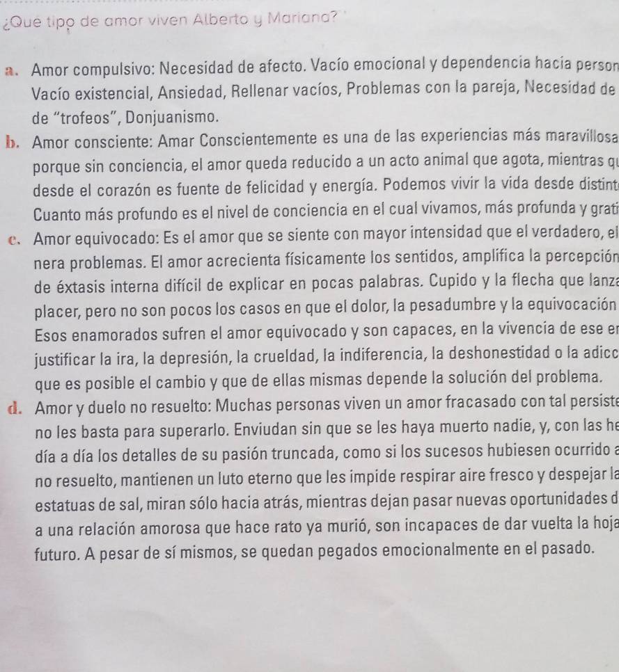 ¿Que tipp de amor viven Alberto y Mariana?
a. Amor compulsivo: Necesidad de afecto. Vacío emocional y dependencia hacía person
Vacío existencial, Ansiedad, Rellenar vacíos, Problemas con la pareja, Necesidad de
de “trofeos”, Donjuanismo.
b. Amor consciente: Amar Conscientemente es una de las experiencias más maravillosa
porque sin conciencia, el amor queda reducido a un acto animal que agota, mientras q
desde el corazón es fuente de felicidad y energía. Podemos vivir la vida desde distint
Cuanto más profundo es el nivel de conciencia en el cual vivamos, más profunda y gratí
c. Amor equivocado: Es el amor que se siente con mayor intensidad que el verdadero, el
nera problemas. El amor acrecienta físicamente los sentidos, amplífica la percepción
de éxtasis interna difícil de explicar en pocas palabras. Cupido y la flecha que lanza
placer, pero no son pocos los casos en que el dolor, la pesadumbre y la equivocación
Esos enamorados sufren el amor equivocado y son capaces, en la vivencia de ese er
justificar la ira, la depresión, la crueldad, la indiferencia, la deshonestidad o la adicc
que es posible el cambio y que de ellas mismas depende la solución del problema.
d. Amor y duelo no resuelto: Muchas personas viven un amor fracasado con tal persiste
no les basta para superarlo. Enviudan sin que se les haya muerto nadie, y, con las he
día a día los detalles de su pasión truncada, como si los sucesos hubiesen ocurrido a
no resuelto, mantienen un luto eterno que les impide respirar aire fresco y despejar la
estatuas de sal, miran sólo hacia atrás, mientras dejan pasar nuevas oportunidades d
a una relación amorosa que hace rato ya murió, son incapaces de dar vuelta la hoja
futuro. A pesar de sí mismos, se quedan pegados emocionalmente en el pasado.