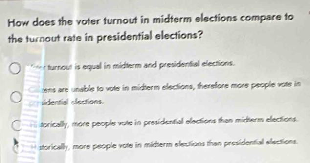 How does the voter turnout in midterm elections compare to
the turnout rate in presidential elections?
ter turnout is equal in midterm and presidential elections.
zens are unable to vote in midterm elections, therefore more people vote in
sidential elections.
orically, more people vote in presidential elections than midterm elections.
storically, more people vote in midterm elections than presidential elections.