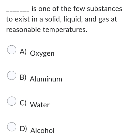 is one of the few substances
to exist in a solid, liquid, and gas at
reasonable temperatures.
A) Oxygen
B) Aluminum
C) Water
D) Alcohol