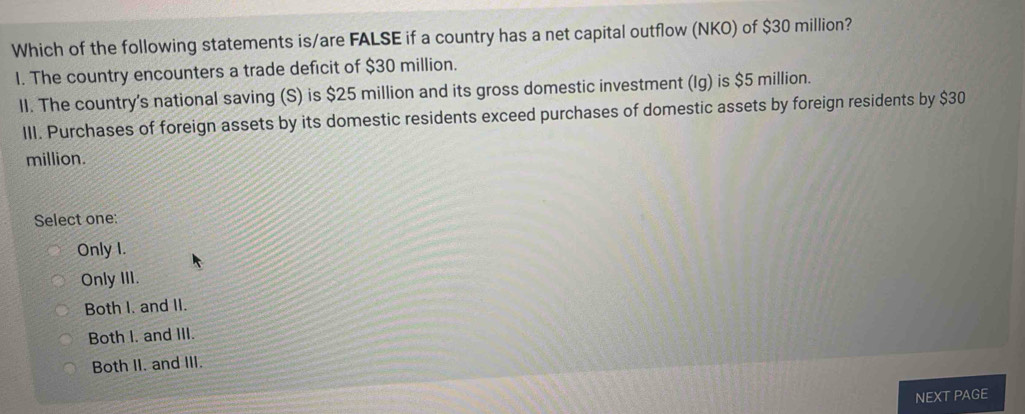 Which of the following statements is/are FALSE if a country has a net capital outflow (NKO) of $30 million?
I. The country encounters a trade deficit of $30 million.
II. The country's national saving (S) is $25 million and its gross domestic investment (Ig) is $5 million.
III. Purchases of foreign assets by its domestic residents exceed purchases of domestic assets by foreign residents by $30
million.
Select one:
Only I.
Only III.
Both I. and II.
Both I. and III.
Both II. and III.
NEXT PAGE