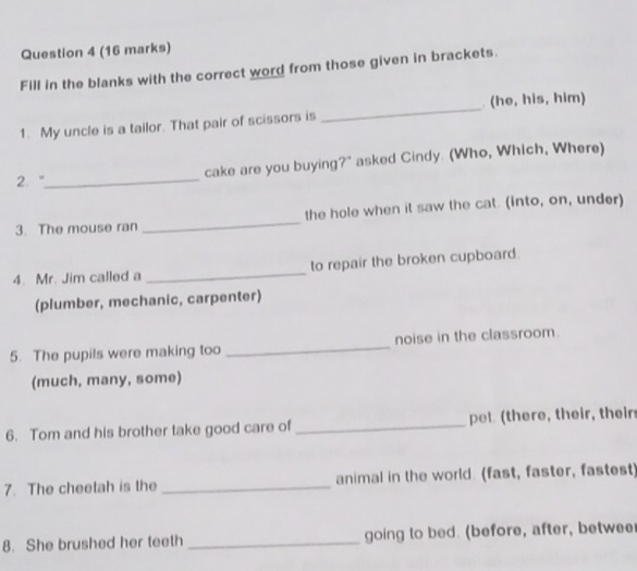 Fill in the blanks with the correct word from those given in brackets. 
(he, his, him) 
1. My uncle is a tailor. That pair of scissors is 
_ 
2. "_ cake are you buying?" asked Cindy. (Who, Which, Where) 
3. The mouse ran _the hole when it saw the cat. (into, on, under) 
4. Mr. Jim called a _to repair the broken cupboard. 
(plumber, mechanic, carpenter) 
5. The pupils were making too _noise in the classroom. 
(much, many, some) 
6. Tom and his brother take good care of _pet (there, their, their 
7. The cheetah is the _animal in the world. (fast, faster, fastest 
8. She brushed her teeth _going to bed. (before, after, betwee