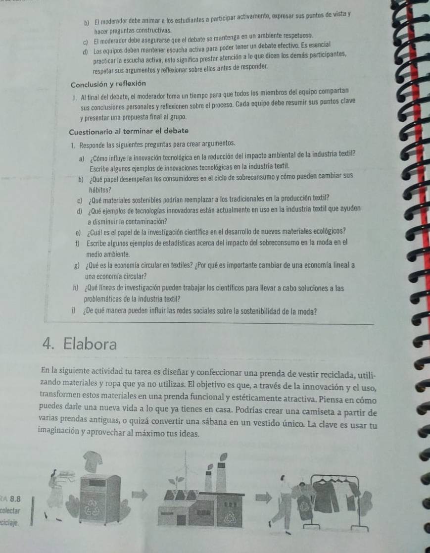 El moderador debe animar a los estudiantes a participar activamente, expresar sus puntes de vista y
hacer preguntas constructivas.
c) El moderador debe asegurarse que el debate se mantenga en un ambiente respetuoso.
d) Los equipos deben mantener escucha activa para poder tener un debate efectivo. Es esencial
practicar la escucha activa, esto significa prestar atención a lo que dicen los demás participantes,
respetar sus argumentos y reflexionar sobre ellos antes de responder.
Conclusión y reflexión
1. Al final del debate, el moderador toma un tiempo para que todos los miembros del equipo compartan
sus conclusiones personales y reflexionen sobre el proceso. Cada equipo debe resumir sus puntos clave
y presentar una propuesta final al grupo.
Cuestionario al terminar el debate
1. Responde las siguientes preguntas para crear argumentos.
a) ¿Cómo influye la innovación tecnológica en la reducción del impacto ambiental de la industria textil?
Escribe algunos ejemplos de innovaciones tecnológicas en la industria textil.
b) ¿Qué papel desempeñan los consumidores en el ciclo de sobreconsumo y cómo pueden cambiar sus
hábitos?
c) ¿Qué materiales sostenibles podrían reemplazar a los tradicionales en la producción textil?
d) ¿Qué ejemplos de tecnologías innovadoras están actualmente en uso en la industria textil que ayuden
a disminuir la contaminación?
e)  ¿Cuál es el papel de la investigación científica en el desarrollo de nuevos materiales ecológicos?
f) Escribe algunos ejemplos de estadísticas acerca del impacto del sobreconsumo en la moda en el
medio ambiente.
g) ¿Qué es la economía circular en textiles? ¿Por qué es importante cambiar de una economía lineal a
una economía circular?
h) ¿Qué líneas de investigación pueden trabajar los científicos para llevar a cabo soluciones a las
problemáticas de la industria textil?
i) ¿De qué manera pueden influir las redes sociales sobre la sostenibilidad de la moda?
4. Elabora
En la siguiente actividad tu tarea es diseñar y confeccionar una prenda de vestir reciclada, utili-
zando materiales y ropa que ya no utilizas. El objetivo es que, a través de la innovación y el uso,
transformen estos materiales en una prenda funcional y estéticamente atractiva. Piensa en cómo
puedes darle una nueva vida a lo que ya tienes en casa. Podrías crear una camiseta a partir de
varias prendas antiguas, o quizá convertir una sábana en un vestido único. La clave es usar tu
imaginación y aprovechar al máximo tus ideas.
A 8.8
colectar
ciclaje.