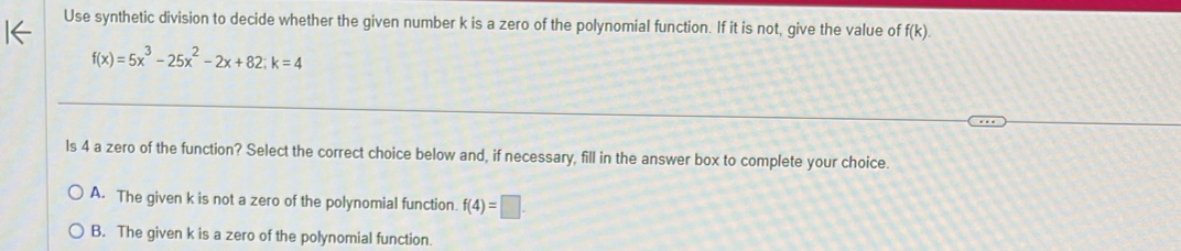 Use synthetic division to decide whether the given number k is a zero of the polynomial function. If it is not, give the value of f(k).
f(x)=5x^3-25x^2-2x+82; k=4
ls 4 a zero of the function? Select the correct choice below and, if necessary, fill in the answer box to complete your choice.
A. The given k is not a zero of the polynomial function. f(4)=□.
B. The given k is a zero of the polynomial function.