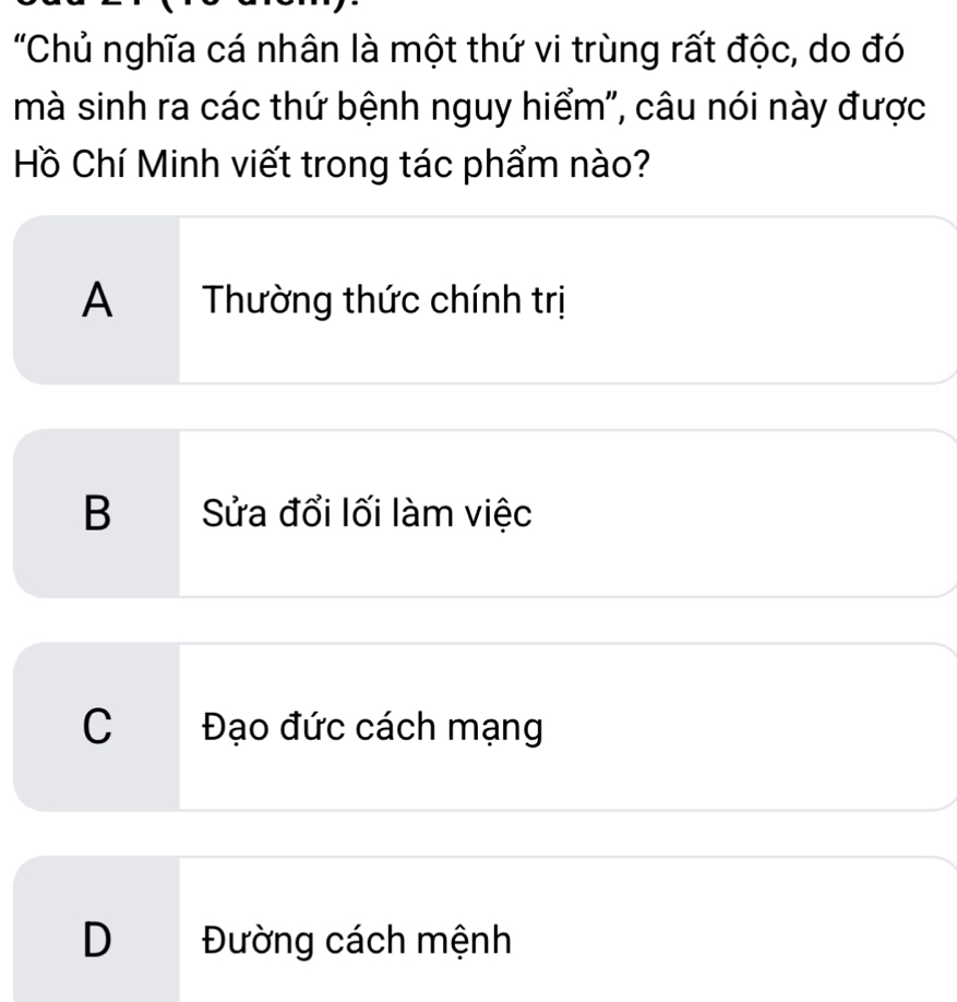 "Chủ nghĩa cá nhân là một thứ vi trùng rất độc, do đó
mà sinh ra các thứ bệnh nguy hiểm", câu nói này được
Hồ Chí Minh viết trong tác phẩm nào?
A Thường thức chính trị
B Sửa đổi lối làm việc
C Đạo đức cách mạng
D Đường cách mệnh