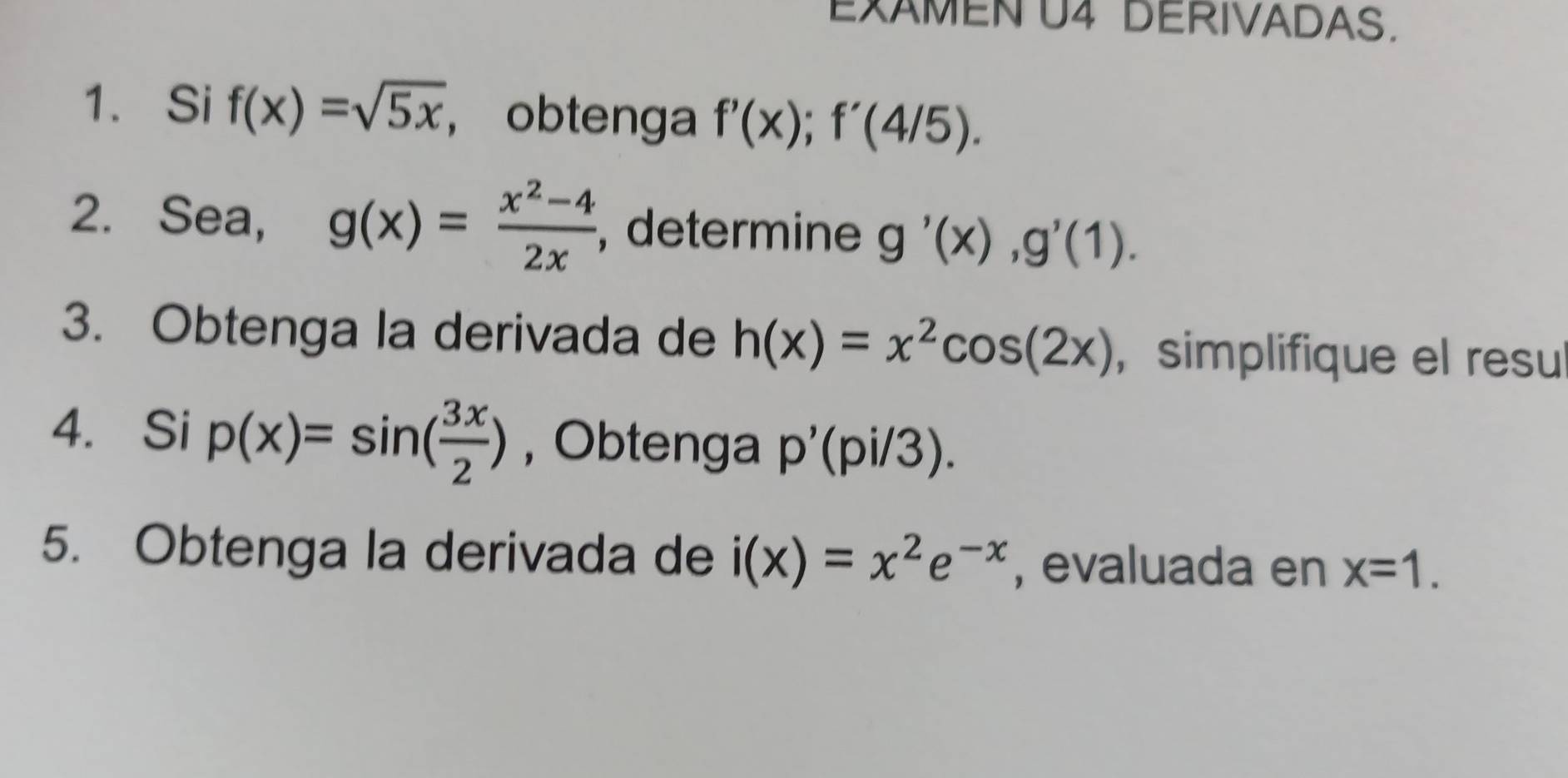 EXAMEN U4 DERIVADAS. 
1. Si f(x)=sqrt(5x) , obtenga f'(x); f'(4/5). 
2. Sea, g(x)= (x^2-4)/2x  , determine g'(x), g'(1). 
3. Obtenga la derivada de h(x)=x^2cos (2x) , simplifique el resu 
4. Si p(x)=sin ( 3x/2 ) , Obtenga p'(pi/3). 
5. Obtenga la derivada de i(x)=x^2e^(-x) , evaluada en x=1.