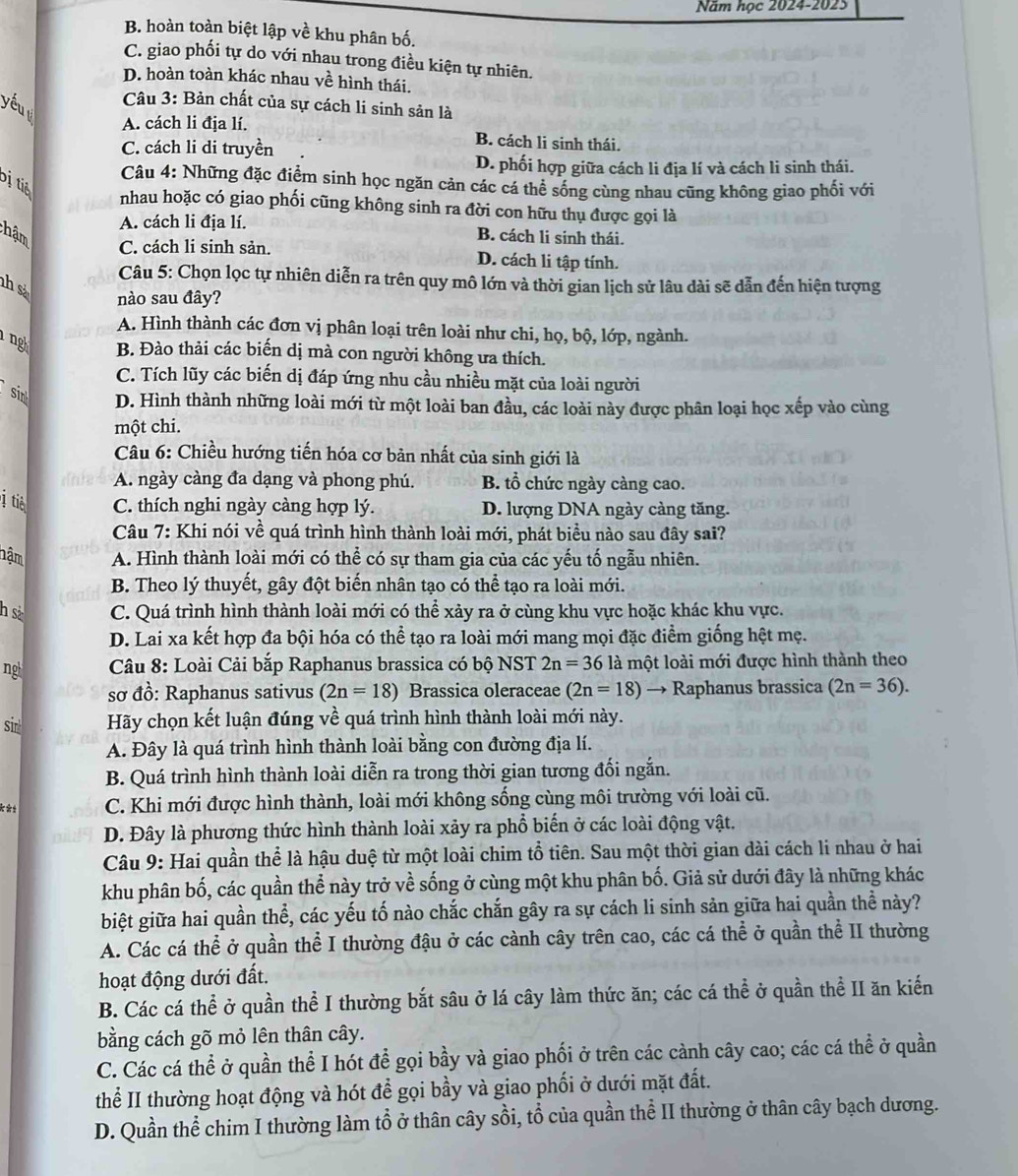 Năm học 2024-2025
B. hoàn toàn biệt lập về khu phân bố.
C. giao phối tự do với nhau trong điều kiện tự nhiên.
D. hoàn toàn khác nhau về hình thái.
yuu  Câu 3: Bản chất của sự cách li sinh sản là
A. cách li địa lí. B. cách li sinh thái.
C. cách li di truyền
D. phối hợp giữa cách li địa lí và cách li sinh thái.
Câu 4: Những đặc điểm sinh học ngăn cản các cá thể sống cùng nhau cũng không giao phối với
ị tiể nhau hoặc có giao phối cũng không sinh ra đời con hữu thụ được gọi là
A. cách li địa lí.
hậm B. cách li sinh thái.
C. cách li sinh sản. D. cách li tập tính.
Câu 5: Chọn lọc tự nhiên diễn ra trên quy mô lớn và thời gian lịch sử lâu dài sẽ dẫn đến hiện tượng
hs nào sau đây?
A. Hình thành các đơn vị phân loại trên loài như chi, họ, bộ, lớp, ngành.
g B. Đào thải các biến dị mà con người không ưa thích.
C. Tích lũy các biến dị đáp ứng nhu cầu nhiều mặt của loài người
sir D. Hình thành những loài mới từ một loài ban đầu, các loài này được phân loại học xếp vào cùng
một chi.
Câu 6: Chiều hướng tiến hóa cơ bản nhất của sinh giới là
A. ngày càng đa dạng và phong phú. B. tổ chức ngày càng cao.
ị tiè C. thích nghi ngày càng hợp lý. D. lượng DNA ngày càng tăng.
Câu 7: Khi nói về quá trình hình thành loài mới, phát biểu nào sau đây sai?
hậm A. Hình thành loài mới có thể có sự tham gia của các yếu tố ngẫu nhiên.
B. Theo lý thuyết, gây đột biến nhân tạo có thể tạo ra loài mới.
h s C. Quá trình hình thành loài mới có thể xảy ra ở cùng khu vực hoặc khác khu vực.
D. Lai xa kết hợp đa bội hóa có thể tạo ra loài mới mang mọi đặc điểm giống hệt mẹ.
ng  Câu 8: Loài Cải bắp Raphanus brassica có bộ NST 2n=36 là một loài mới được hình thành theo
sơ đồ: Raphanus sativus (2n=18) Brassica oleraceae (2n=18) → Raphanus brassica (2n=36).
sirl Hãy chọn kết luận đúng về quá trình hình thành loài mới này.
A. Đây là quá trình hình thành loài bằng con đường địa lí.
B. Quá trình hình thành loài diễn ra trong thời gian tương đối ngắn.
**± C. Khi mới được hình thành, loài mới không sống cùng môi trường với loài cũ.
D. Đây là phương thức hình thành loài xảy ra phổ biến ở các loài động vật.
Câu 9: Hai quần thể là hậu duệ từ một loài chim tổ tiên. Sau một thời gian dài cách li nhau ở hai
khu phân bố, các quần thể này trở về sống ở cùng một khu phân bố. Giả sử dưới đây là những khác
biệt giữa hai quần thể, các yếu tố nào chắc chắn gây ra sự cách li sinh sản giữa hai quần thể này?
A. Các cá thể ở quần thể I thường đậu ở các cành cây trên cao, các cá thể ở quần thể II thường
hoạt động dưới đất.
B. Các cá thể ở quần thể I thường bắt sâu ở lá cây làm thức ăn; các cá thể ở quần thể II ăn kiến
bằng cách gõ mỏ lên thân cây.
C. Các cá thể ở quần thể I hót để gọi bầy và giao phối ở trên các cành cây cao; các cá thể ở quần
thể II thường hoạt động và hót để gọi bầy và giao phối ở dưới mặt đất.
D. Quần thể chim I thường làm tổ ở thân cây sồi, tổ của quần thể II thường ở thân cây bạch dương.