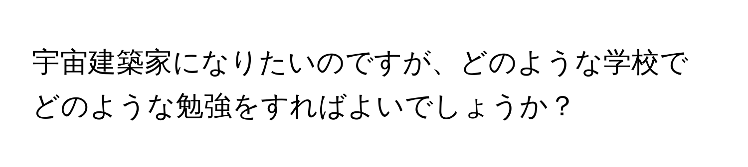 宇宙建築家になりたいのですが、どのような学校でどのような勉強をすればよいでしょうか？