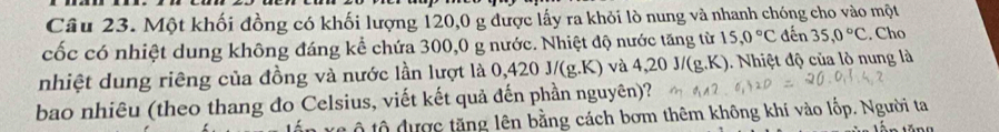 Một khối đồng có khối lượng 120, 0 g được lấy ra khỏi lò nung và nhanh chóng cho vào một 
cốc có nhiệt dung không đáng kể chứa 300, 0 g nước. Nhiệt độ nước tăng từ 15, 0°C đến 35, 0°C. Cho 
nhiệt dung riêng của đồng và nước lần lượt là 0,420 J/(g.K) và 4. 20J/(g.K). Nhiệt độ của lò nung là 
bao nhiêu (theo thang đo Celsius, viết kết quả đến phần nguyên)? 
n r c ộ tộ được tăng lên bằng cách bơm thêm không khí vào lốp. Người ta