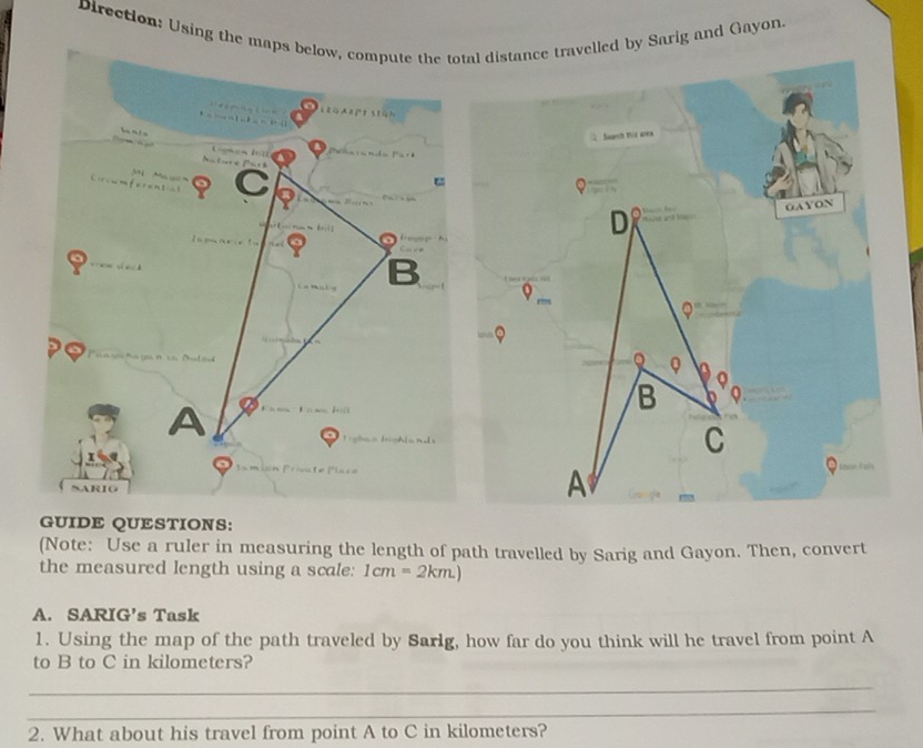 Direction: Using the maps below, compute the total distance travelled by Sarig and Gayon
          
L e g e  e    
     
     
Natur e  Paré 
ferental S  Ma y n
    
mn  ！
B
A
   
ARIG
GUIDE QUESTIONS:
(Note: Use a ruler in measuring the length of path travelled by Sarig and Gayon. Then, convert
the measured length using a scale: 1cm=2km.)
A. SARIG’s Task
1. Using the map of the path traveled by Sarlg, how far do you think will he travel from point A
to B to C in kilometers?
_
_
2. What about his travel from point A to C in kilometers?