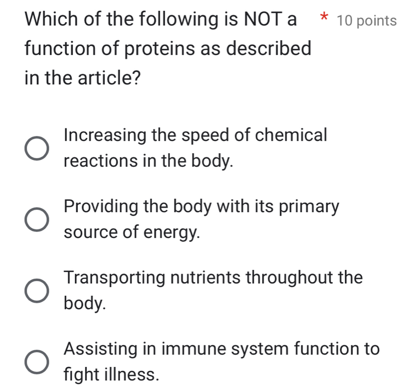 Which of the following is NOT a * 10 points
function of proteins as described
in the article?
Increasing the speed of chemical
reactions in the body.
Providing the body with its primary
source of energy.
Transporting nutrients throughout the
body.
Assisting in immune system function to
fight illness.