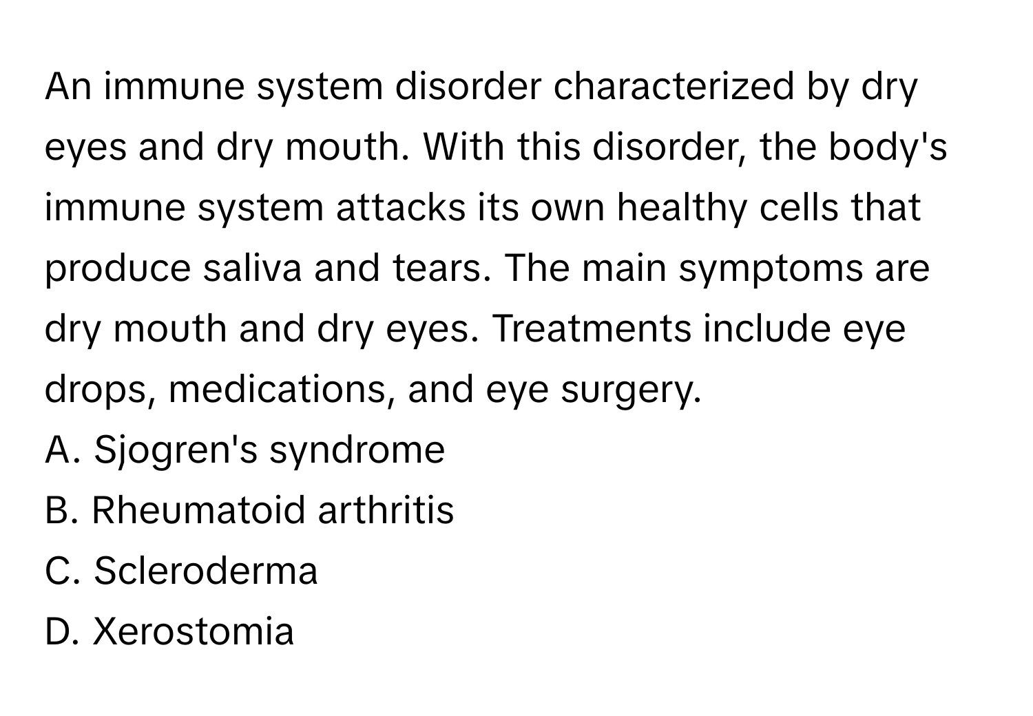 An immune system disorder characterized by dry eyes and dry mouth. With this disorder, the body's immune system attacks its own healthy cells that produce saliva and tears. The main symptoms are dry mouth and dry eyes. Treatments include eye drops, medications, and eye surgery.

A. Sjogren's syndrome 
B. Rheumatoid arthritis 
C. Scleroderma 
D. Xerostomia