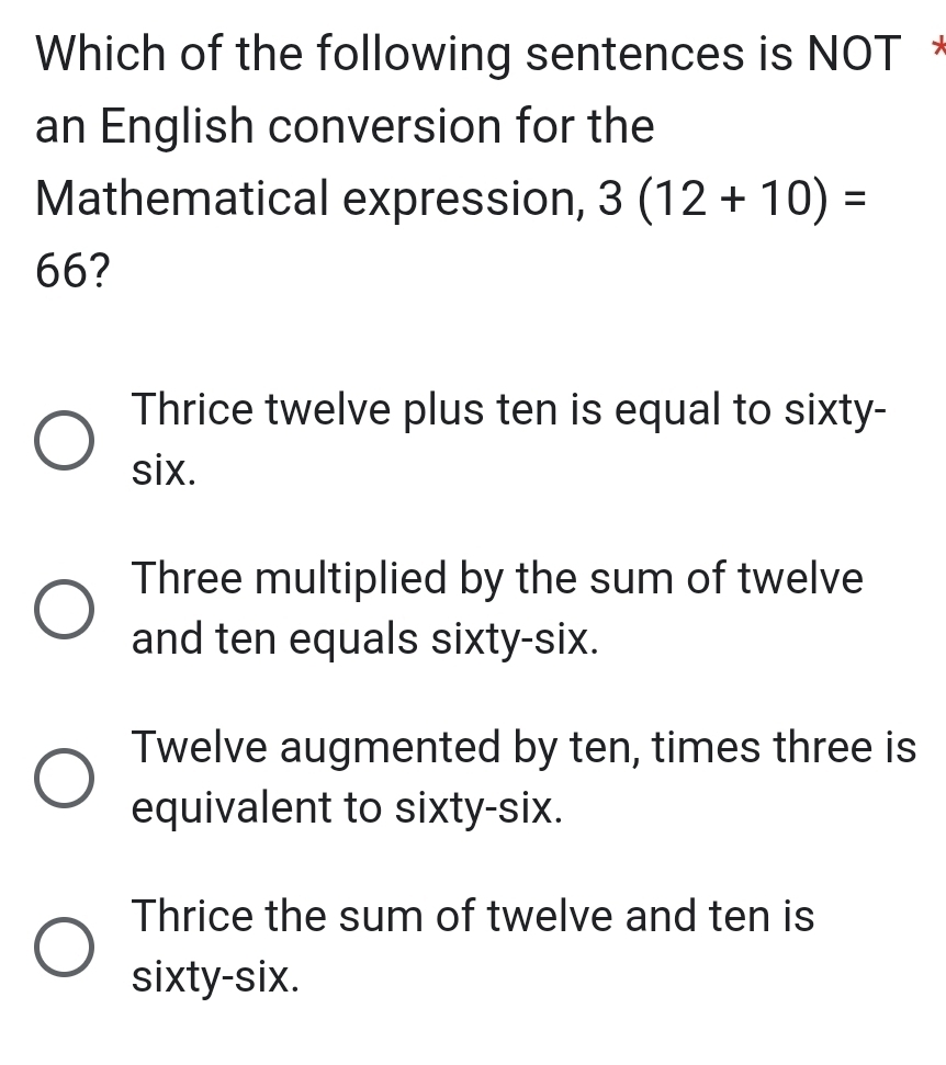 Which of the following sentences is NOT *
an English conversion for the
Mathematical expression, 3(12+10)=
66?
Thrice twelve plus ten is equal to sixty-
six.
Three multiplied by the sum of twelve
and ten equals sixty-six.
Twelve augmented by ten, times three is
equivalent to sixty-six.
Thrice the sum of twelve and ten is
sixty-six.