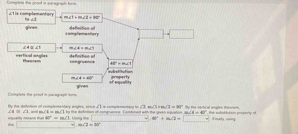 Complete the proof in paragraph form.
∠ 1 is complementar
to∠ 2
given
∠ 4≌ ∠ 1
vertical angles 
theorem
Complete the proof in paragraph form.
By the definition of complementary angles, since ∠ 1 is complementary to ∠ 2,m∠ 1+m∠ 2=90° By the vertical angles theorem
∠ 4≌ ∠ 1 , and m∠ 4=m∠ 1 by the definition of congruence. Combined with the given equation, m∠ 4=40° , the substitution property of
equality means that 40°=m∠ 1. Using the  , 40°+m∠ 2= VWoverline WU. Finally, using
the □ , m∠ 2=50°.