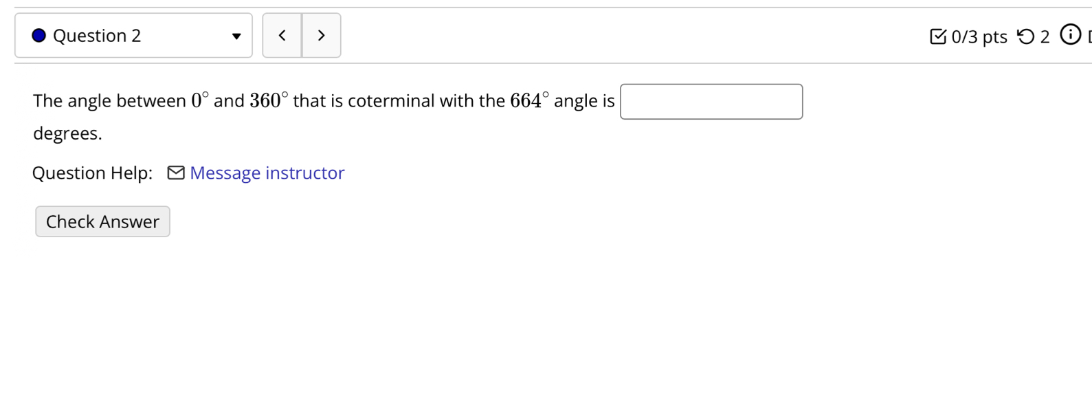 < 0/3 pts つ 2 odot 
□  
The angle between 0° and 360° that is coterminal with the 664° angle is □
degrees. 
Question Help: - Message instructor 
Check Answer