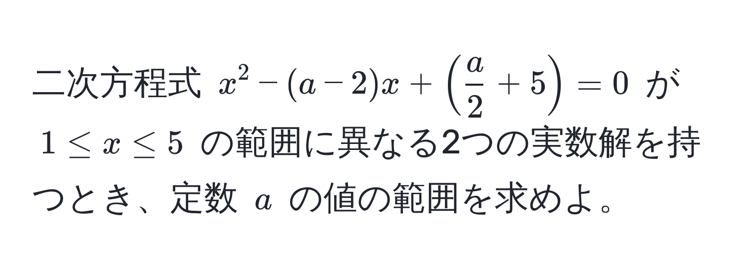 二次方程式 $x^(2 - (a - 2)x + (fraca)2 + 5) = 0$ が $1 ≤ x ≤ 5$ の範囲に異なる2つの実数解を持つとき、定数 $a$ の値の範囲を求めよ。