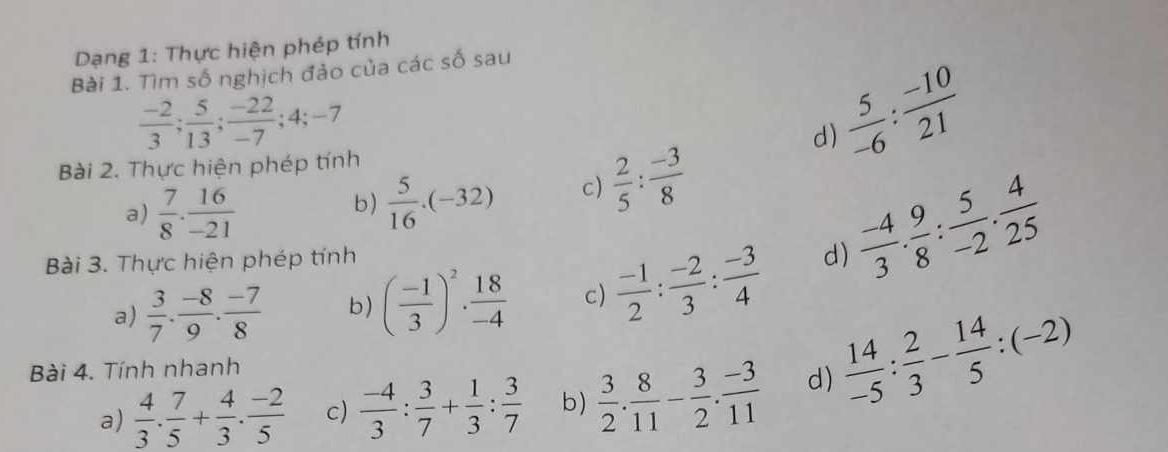 Dạng 1: Thực hiện phép tính
Bài 1. Tìm số nghịch đảo của các số sau
 (-2)/3 ;  5/13 ;  (-22)/-7 ; 4; -7
d)
Bài 2. Thực hiện phép tính
 5/-6 : (-10)/21 
a)  7/8 . 16/-21 
b)  5/16 · (-32) c)  2/5 : (-3)/8 
a)  3/7 . (-8)/9 . (-7)/8  b) ( (-1)/3 )^2·  18/-4  c)  (-1)/2 : (-2)/3 : (-3)/4  d)  (-4)/3 . 9/8 : 5/-2 . 4/25 
Bài 3. Thực hiện phép tính
Bài 4. Tính nhanh
a)  4/3 . 7/5 + 4/3 . (-2)/5  c)  (-4)/3 : 3/7 + 1/3 : 3/7  b)  3/2 . 8/11 - 3/2 . (-3)/11  d)  14/-5 : 2/3 - 14/5 :(-2)