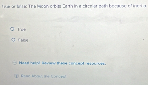 True or false: The Moon orbits Earth in a circêlar path because of inertia.
True
False
Need help? Review these concept resources.
Read About the Concept