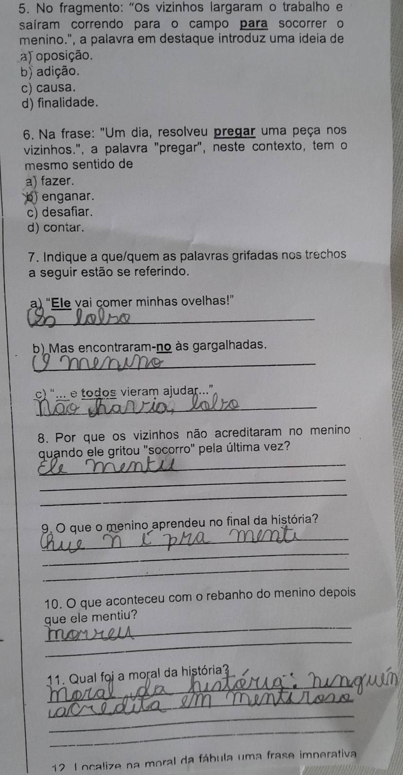 No fragmento: “Os vizinhos largaram o trabalho e
saíram correndo para o campo para socorrer o
menino.", a palavra em destaque introduz uma ideia de
a) oposição.
b) adição.
c) causa.
d) finalidade.
* 6. Na frase: "Um dia, resolveu pregar uma peça nos
vizinhos.", a palavra "pregar", neste contexto, tem o
mesmo sentido de
a) fazer.
b) enganar.
c) desafiar.
d) contar.
7. Indique a que/quem as palavras grifadas nos trechos
a seguir estão se referindo.
a) “Ele vai comer minhas ovelhas!”
_
b) Mas encontraram-no às gargalhadas.
_
c) “... e todos vieram ajudar...”
_
8. Por que os vizinhos não acreditaram no menino
_
quando ele gritou "socorro" pela última vez?
_
_
_
9. O que o menino aprendeu no final da história?
_
_
10. O que aconteceu com o rebanho do menino depois
_
que ele mentiu?
_
_
11. Qual foi a moral da história?
_
_
_
12 L ocalize na moral da fábula uma frase imperativa