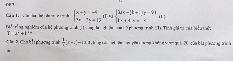 Đề 2 
Câu 1. Cho hai hệ phương trình beginarrayl x+y=-4 3x-2y=13endarray. (I) và beginarrayl 3ax-(b+1)y=93 bx+4ay=-3endarray. (II). 
Biết rằng nghiệm của hệ phương trình (I) cũng là nghiệm của hệ phương trình (II). Tính giá trị của biểu thức
T=a^2+b^2 ? 
Câu 2. Cho bất phương trình  1/3 (x-1)-1≥ 0 , tổng các nghiệm nguyên dương không vượt quá 20 của bất phương trình 
là