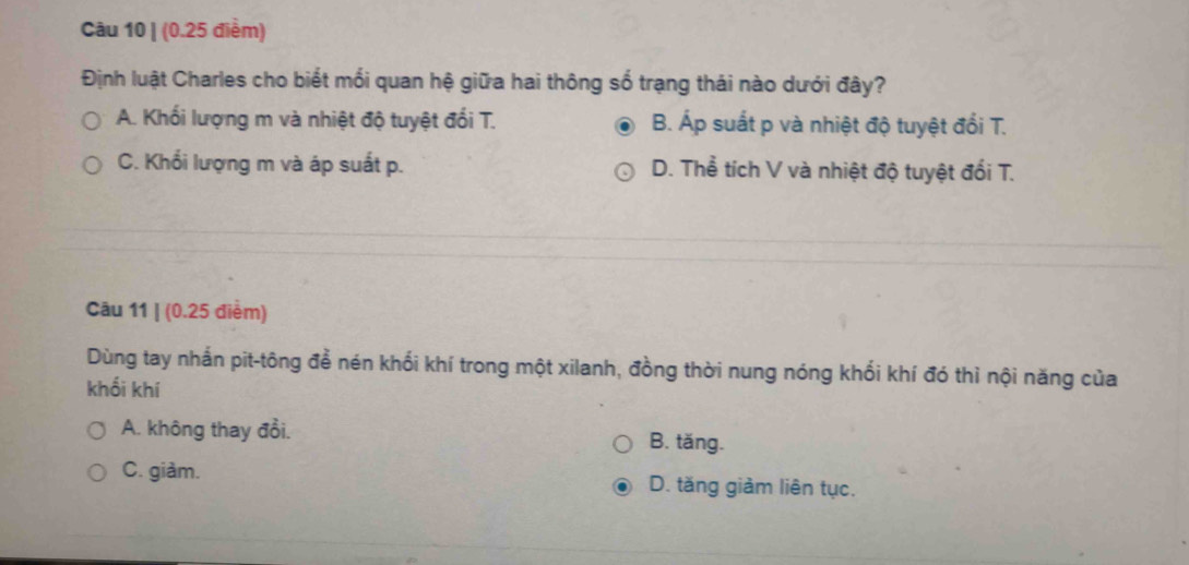 (0.25 điểm)
Định luật Charles cho biết mối quan hệ giữa hai thông số trạng thái nào dưới đây?
A. Khối lượng m và nhiệt độ tuyệt đối T. B. Áp suất p và nhiệt độ tuyệt đổi T.
C. Khổi lượng m và áp suất p. D. Thể tích V và nhiệt độ tuyệt đối T.
Câu 11 | (0.25 điểm)
Dùng tay nhắn pit-tông để nén khối khí trong một xilanh, đồng thời nung nóng khối khí đó thì nội năng của
khối khí
A. không thay đổi. B. tăng.
C. giàm. D. tăng giàm liên tục.