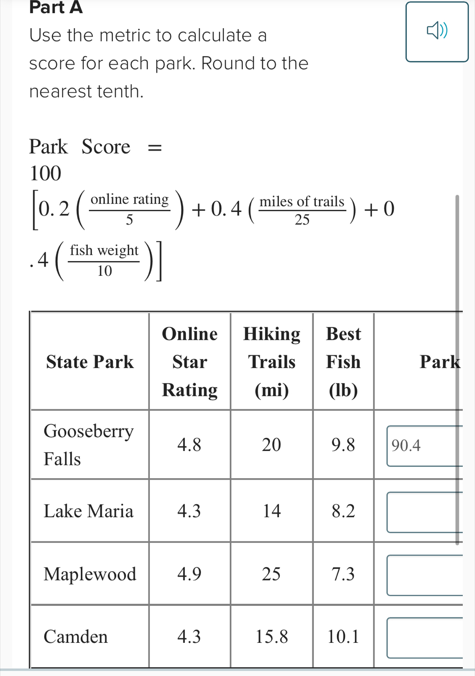 Use the metric to calculate a 
score for each park. Round to the 
nearest tenth. 
Park Score =
100
[0.2( onlinerating/5 )+0.4( milesoftrails/25 )+0 .4( fishweight/10 )]
k