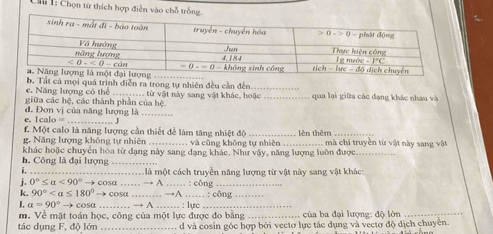 Cu : Chọn từ thích hợp diễn vào chỗ tr
b. Tất cả mọi quá trình diễn ra trong tự nhiên đều cần đến_
c. Năng lượng có thể _từ vật này sang vật khác, hoặc _qua lại giữa các dạng khác nhau và
giữa các hệ, các thành phần của hệ.
d. Đơn vị của năng lượng là_
c. |ca| O = _J
f. Một calo là năng lượng cần thiết để làm tăng nhiệt độ _lên thêm_
g. Năng lượng không tự nhiên_ và cũng không tự nhiên _1 mà chỉ truyền từ vật này sang vật
khác hoặc chuyển hóa từ dạng này sang dạng khác. Như vậy, năng lượng luôn được_
h. Công là đại lượng_
i. _ là một cách truyền năng lượng từ vật này sang vật khác:
j. 0°≤ alpha <90° cosa _. → A _: công_
k. 90° cosa _→A ._ . : công_
I. alpha =90°to cos alpha _ → A _. : lực_
m. Về mặt toán học, công của một lực được đo bằng _ của ba đại lượng: độ lớn_
tác dụng F, độ lớn _d và cosin góc hợp bởi vectơ lực tác dụng và vectơ độ dịch chuyển.